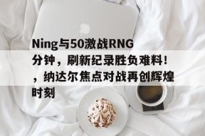 星空-Ning与50激战RNG分钟，刷新纪录胜负难料！，纳达尔焦点对战再创辉煌时刻的简单介绍-星空